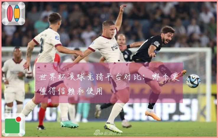 世界杯滚球竞猜平台对比：哪个更值得信赖和使用