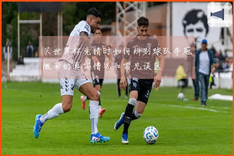 买世界杯竞猜时如何辨别球队夺冠概率的真实情况和常见误区